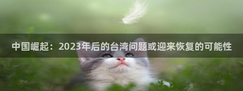 银河娱乐3官网：中国崛起：2023年后的台湾问题或迎来恢复的可能性