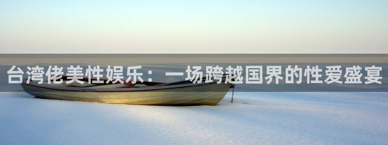 银河娱乐体育论坛：台湾佬美性娱乐：一场跨越国界的性爱盛宴