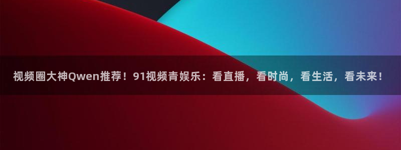 银河娱乐f凯捷平台在线注册：视频圈大神Qwen推荐！91视频青娱乐：看直播，看时