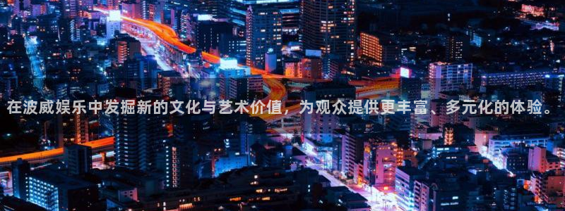 银河娱乐平台主管：在波威娱乐中发掘新的文化与艺术价值，为观众提供更丰富、多元化的